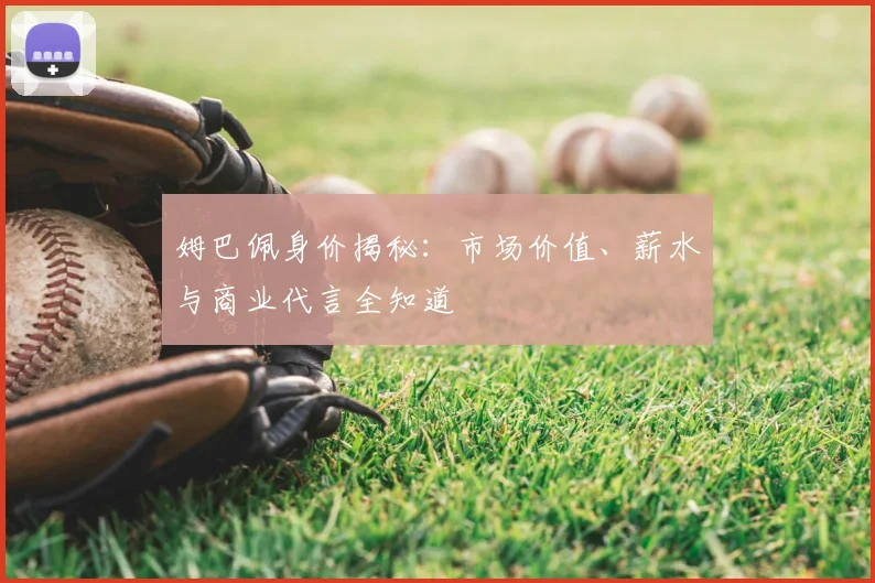 姆巴佩身价揭秘:市场价值、薪水与商业代言全知道
