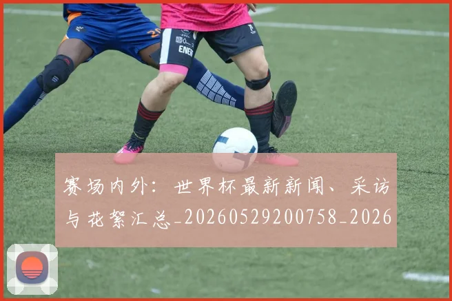 赛场内外:世界杯最新新闻、采访与花絮汇总_20260529200758_20260703182012