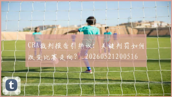 CBA裁判报告引热议:关键判罚如何改变比赛走向?_20260521200516