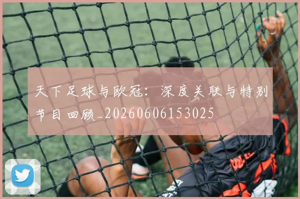 天下足球与欧冠:深度关联与特别节目回顾_20260606153025