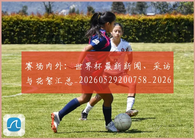 赛场内外：世界杯最新新闻、采访与花絮汇总_20260529200758_20260703182012