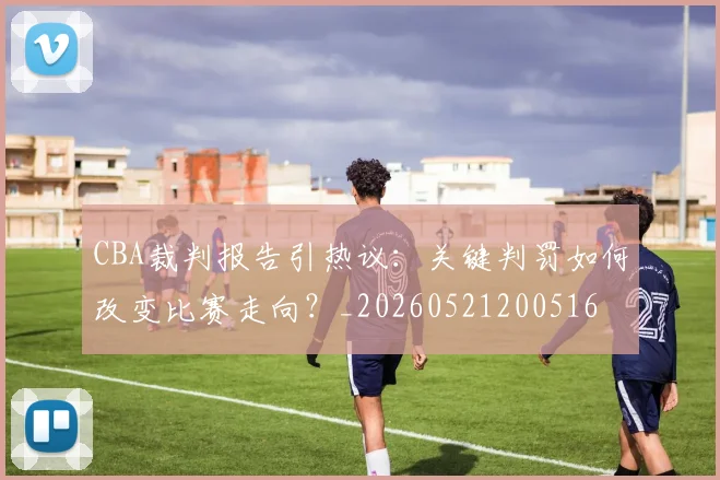 CBA裁判报告引热议：关键判罚如何改变比赛走向？_20260521200516
