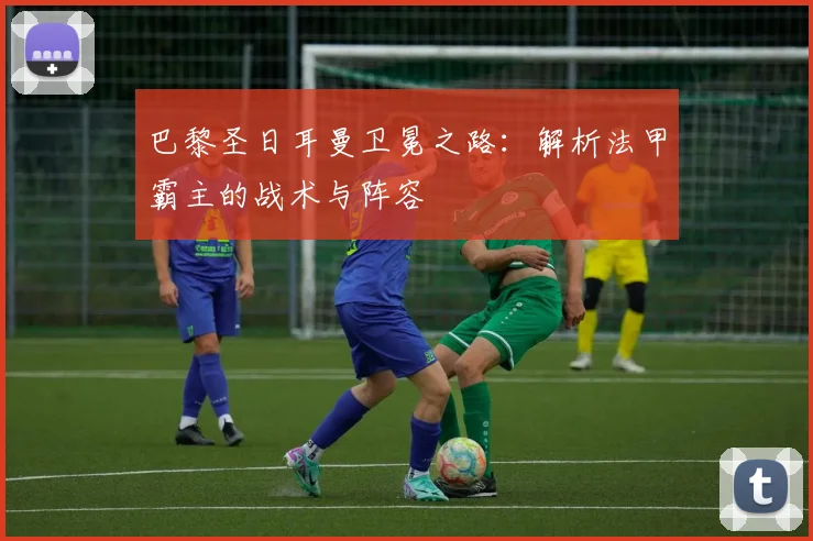 巴黎圣日耳曼卫冕之路:解析法甲霸主的战术与阵容