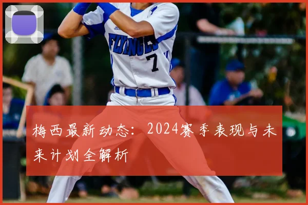 梅西最新动态：2024赛季表现与未来计划全解析