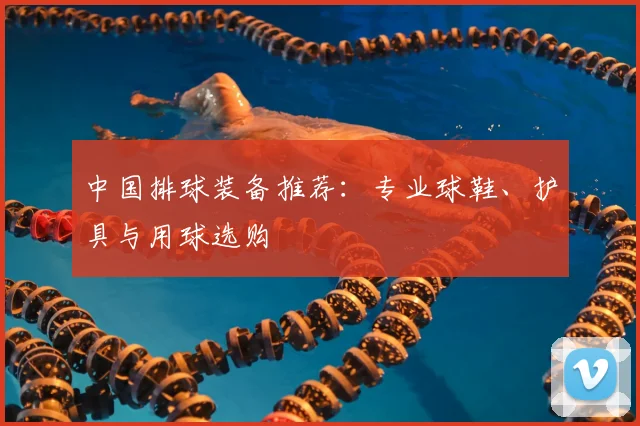 中国排球装备推荐：专业球鞋、护具与用球选购