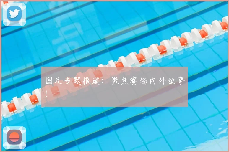 国足专题报道:聚焦赛场内外故事!