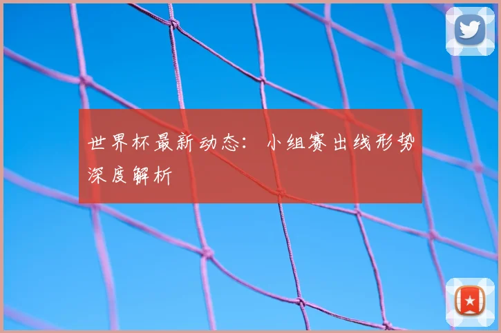 世界杯最新动态：小组赛出线形势深度解析