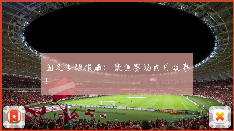 国足专题报道：聚焦赛场内外故事！